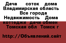 Дача 8,5 соток.2 дома. Владимирская область. - Все города Недвижимость » Дома, коттеджи, дачи обмен   . Томская обл.,Томск г.